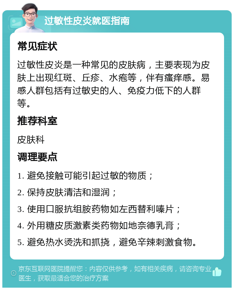 过敏性皮炎就医指南 常见症状 过敏性皮炎是一种常见的皮肤病，主要表现为皮肤上出现红斑、丘疹、水疱等，伴有瘙痒感。易感人群包括有过敏史的人、免疫力低下的人群等。 推荐科室 皮肤科 调理要点 1. 避免接触可能引起过敏的物质； 2. 保持皮肤清洁和湿润； 3. 使用口服抗组胺药物如左西替利嗪片； 4. 外用糖皮质激素类药物如地奈德乳膏； 5. 避免热水烫洗和抓挠，避免辛辣刺激食物。