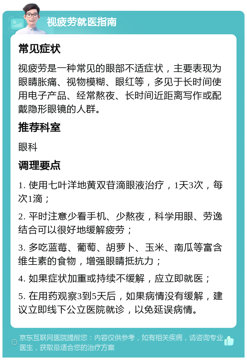 视疲劳就医指南 常见症状 视疲劳是一种常见的眼部不适症状，主要表现为眼睛胀痛、视物模糊、眼红等，多见于长时间使用电子产品、经常熬夜、长时间近距离写作或配戴隐形眼镜的人群。 推荐科室 眼科 调理要点 1. 使用七叶洋地黄双苷滴眼液治疗，1天3次，每次1滴； 2. 平时注意少看手机、少熬夜，科学用眼、劳逸结合可以很好地缓解疲劳； 3. 多吃蓝莓、葡萄、胡萝卜、玉米、南瓜等富含维生素的食物，增强眼睛抵抗力； 4. 如果症状加重或持续不缓解，应立即就医； 5. 在用药观察3到5天后，如果病情没有缓解，建议立即线下公立医院就诊，以免延误病情。