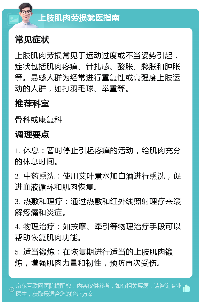 上肢肌肉劳损就医指南 常见症状 上肢肌肉劳损常见于运动过度或不当姿势引起，症状包括肌肉疼痛、针扎感、酸胀、憋胀和肿胀等。易感人群为经常进行重复性或高强度上肢运动的人群，如打羽毛球、举重等。 推荐科室 骨科或康复科 调理要点 1. 休息：暂时停止引起疼痛的活动，给肌肉充分的休息时间。 2. 中药熏洗：使用艾叶煮水加白酒进行熏洗，促进血液循环和肌肉恢复。 3. 热敷和理疗：通过热敷和红外线照射理疗来缓解疼痛和炎症。 4. 物理治疗：如按摩、牵引等物理治疗手段可以帮助恢复肌肉功能。 5. 适当锻炼：在恢复期进行适当的上肢肌肉锻炼，增强肌肉力量和韧性，预防再次受伤。