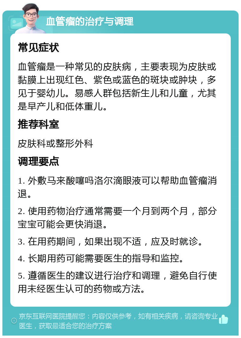 血管瘤的治疗与调理 常见症状 血管瘤是一种常见的皮肤病，主要表现为皮肤或黏膜上出现红色、紫色或蓝色的斑块或肿块，多见于婴幼儿。易感人群包括新生儿和儿童，尤其是早产儿和低体重儿。 推荐科室 皮肤科或整形外科 调理要点 1. 外敷马来酸噻吗洛尔滴眼液可以帮助血管瘤消退。 2. 使用药物治疗通常需要一个月到两个月，部分宝宝可能会更快消退。 3. 在用药期间，如果出现不适，应及时就诊。 4. 长期用药可能需要医生的指导和监控。 5. 遵循医生的建议进行治疗和调理，避免自行使用未经医生认可的药物或方法。