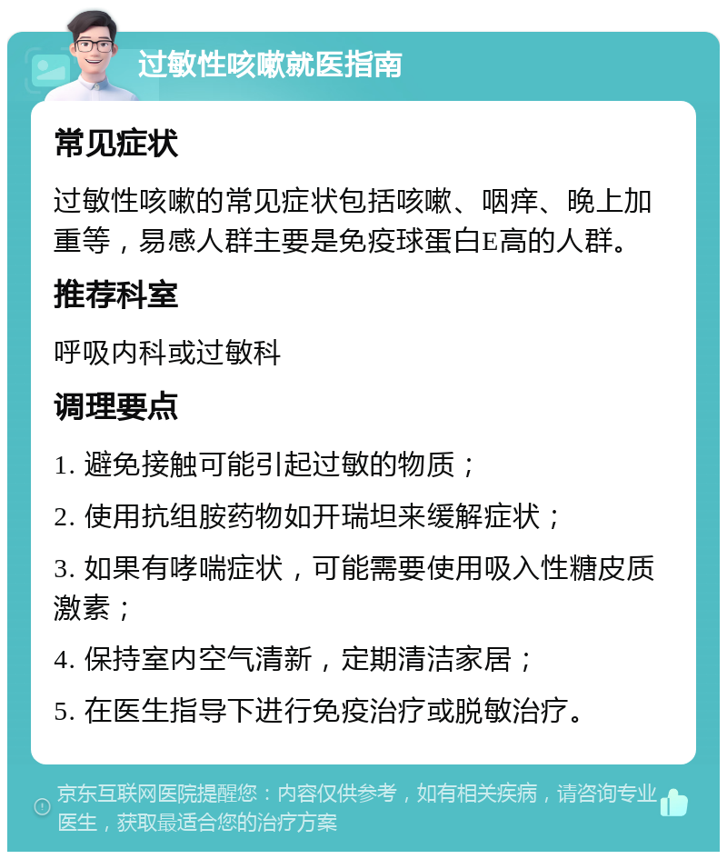 过敏性咳嗽就医指南 常见症状 过敏性咳嗽的常见症状包括咳嗽、咽痒、晚上加重等，易感人群主要是免疫球蛋白E高的人群。 推荐科室 呼吸内科或过敏科 调理要点 1. 避免接触可能引起过敏的物质； 2. 使用抗组胺药物如开瑞坦来缓解症状； 3. 如果有哮喘症状，可能需要使用吸入性糖皮质激素； 4. 保持室内空气清新，定期清洁家居； 5. 在医生指导下进行免疫治疗或脱敏治疗。