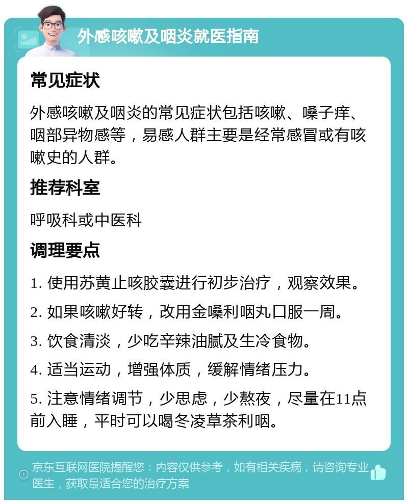 外感咳嗽及咽炎就医指南 常见症状 外感咳嗽及咽炎的常见症状包括咳嗽、嗓子痒、咽部异物感等，易感人群主要是经常感冒或有咳嗽史的人群。 推荐科室 呼吸科或中医科 调理要点 1. 使用苏黄止咳胶囊进行初步治疗，观察效果。 2. 如果咳嗽好转，改用金嗓利咽丸口服一周。 3. 饮食清淡，少吃辛辣油腻及生冷食物。 4. 适当运动，增强体质，缓解情绪压力。 5. 注意情绪调节，少思虑，少熬夜，尽量在11点前入睡，平时可以喝冬凌草茶利咽。