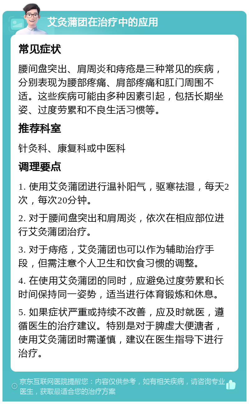 艾灸蒲团在治疗中的应用 常见症状 腰间盘突出、肩周炎和痔疮是三种常见的疾病，分别表现为腰部疼痛、肩部疼痛和肛门周围不适。这些疾病可能由多种因素引起，包括长期坐姿、过度劳累和不良生活习惯等。 推荐科室 针灸科、康复科或中医科 调理要点 1. 使用艾灸蒲团进行温补阳气，驱寒祛湿，每天2次，每次20分钟。 2. 对于腰间盘突出和肩周炎，依次在相应部位进行艾灸蒲团治疗。 3. 对于痔疮，艾灸蒲团也可以作为辅助治疗手段，但需注意个人卫生和饮食习惯的调整。 4. 在使用艾灸蒲团的同时，应避免过度劳累和长时间保持同一姿势，适当进行体育锻炼和休息。 5. 如果症状严重或持续不改善，应及时就医，遵循医生的治疗建议。特别是对于脾虚大便溏者，使用艾灸蒲团时需谨慎，建议在医生指导下进行治疗。