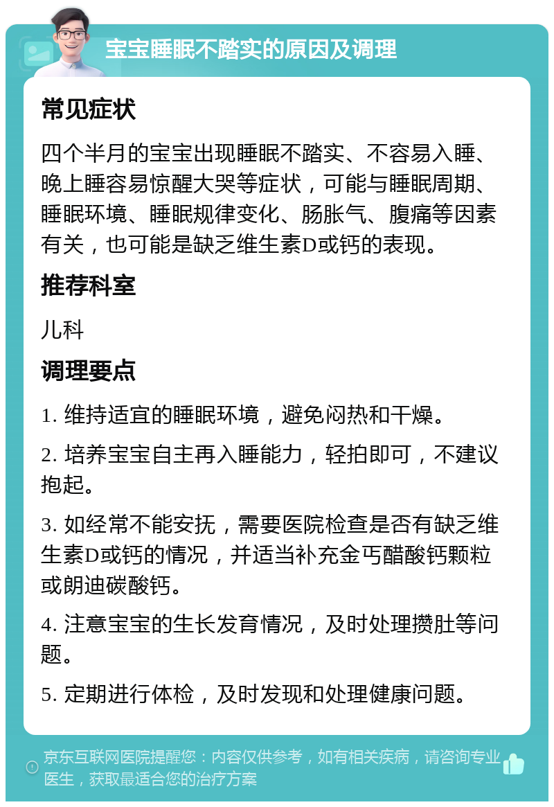 宝宝睡眠不踏实的原因及调理 常见症状 四个半月的宝宝出现睡眠不踏实、不容易入睡、晚上睡容易惊醒大哭等症状，可能与睡眠周期、睡眠环境、睡眠规律变化、肠胀气、腹痛等因素有关，也可能是缺乏维生素D或钙的表现。 推荐科室 儿科 调理要点 1. 维持适宜的睡眠环境，避免闷热和干燥。 2. 培养宝宝自主再入睡能力，轻拍即可，不建议抱起。 3. 如经常不能安抚，需要医院检查是否有缺乏维生素D或钙的情况，并适当补充金丐醋酸钙颗粒或朗迪碳酸钙。 4. 注意宝宝的生长发育情况，及时处理攒肚等问题。 5. 定期进行体检，及时发现和处理健康问题。