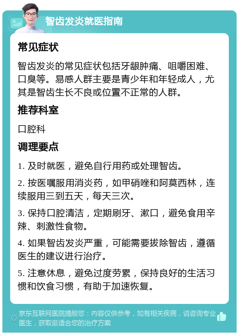 智齿发炎就医指南 常见症状 智齿发炎的常见症状包括牙龈肿痛、咀嚼困难、口臭等。易感人群主要是青少年和年轻成人，尤其是智齿生长不良或位置不正常的人群。 推荐科室 口腔科 调理要点 1. 及时就医，避免自行用药或处理智齿。 2. 按医嘱服用消炎药，如甲硝唑和阿莫西林，连续服用三到五天，每天三次。 3. 保持口腔清洁，定期刷牙、漱口，避免食用辛辣、刺激性食物。 4. 如果智齿发炎严重，可能需要拔除智齿，遵循医生的建议进行治疗。 5. 注意休息，避免过度劳累，保持良好的生活习惯和饮食习惯，有助于加速恢复。