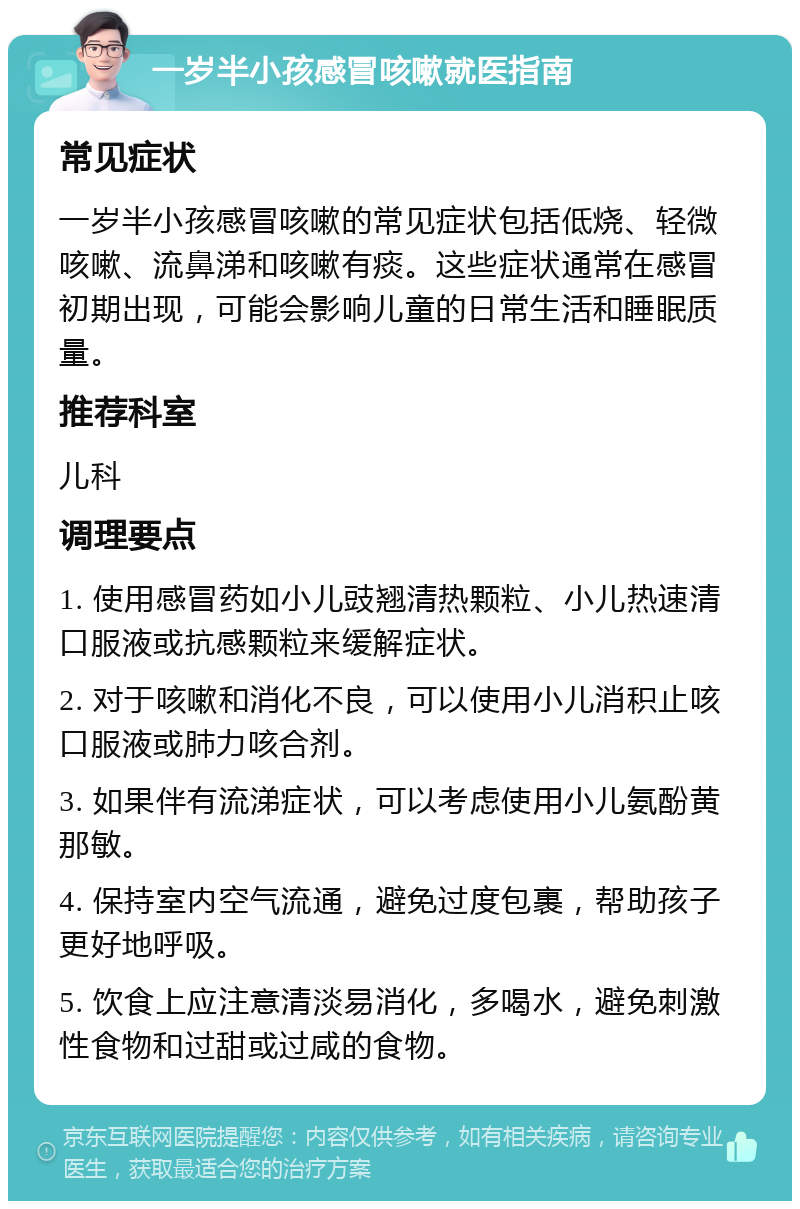 一岁半小孩感冒咳嗽就医指南 常见症状 一岁半小孩感冒咳嗽的常见症状包括低烧、轻微咳嗽、流鼻涕和咳嗽有痰。这些症状通常在感冒初期出现，可能会影响儿童的日常生活和睡眠质量。 推荐科室 儿科 调理要点 1. 使用感冒药如小儿豉翘清热颗粒、小儿热速清口服液或抗感颗粒来缓解症状。 2. 对于咳嗽和消化不良，可以使用小儿消积止咳口服液或肺力咳合剂。 3. 如果伴有流涕症状，可以考虑使用小儿氨酚黄那敏。 4. 保持室内空气流通，避免过度包裹，帮助孩子更好地呼吸。 5. 饮食上应注意清淡易消化，多喝水，避免刺激性食物和过甜或过咸的食物。