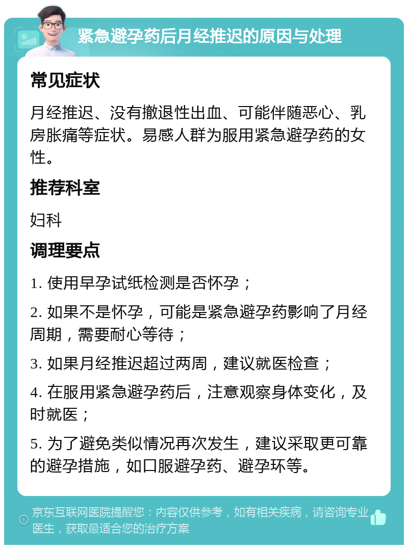 紧急避孕药后月经推迟的原因与处理 常见症状 月经推迟、没有撤退性出血、可能伴随恶心、乳房胀痛等症状。易感人群为服用紧急避孕药的女性。 推荐科室 妇科 调理要点 1. 使用早孕试纸检测是否怀孕； 2. 如果不是怀孕，可能是紧急避孕药影响了月经周期，需要耐心等待； 3. 如果月经推迟超过两周，建议就医检查； 4. 在服用紧急避孕药后，注意观察身体变化，及时就医； 5. 为了避免类似情况再次发生，建议采取更可靠的避孕措施，如口服避孕药、避孕环等。