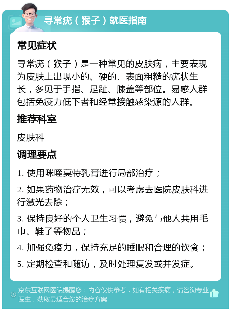 寻常疣（猴子）就医指南 常见症状 寻常疣（猴子）是一种常见的皮肤病，主要表现为皮肤上出现小的、硬的、表面粗糙的疣状生长，多见于手指、足趾、膝盖等部位。易感人群包括免疫力低下者和经常接触感染源的人群。 推荐科室 皮肤科 调理要点 1. 使用咪喹莫特乳膏进行局部治疗； 2. 如果药物治疗无效，可以考虑去医院皮肤科进行激光去除； 3. 保持良好的个人卫生习惯，避免与他人共用毛巾、鞋子等物品； 4. 加强免疫力，保持充足的睡眠和合理的饮食； 5. 定期检查和随访，及时处理复发或并发症。