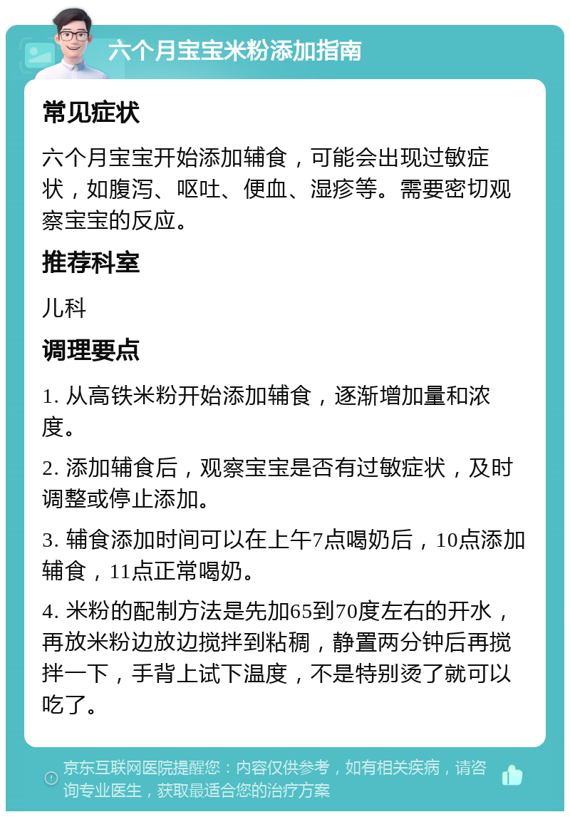 六个月宝宝米粉添加指南 常见症状 六个月宝宝开始添加辅食，可能会出现过敏症状，如腹泻、呕吐、便血、湿疹等。需要密切观察宝宝的反应。 推荐科室 儿科 调理要点 1. 从高铁米粉开始添加辅食，逐渐增加量和浓度。 2. 添加辅食后，观察宝宝是否有过敏症状，及时调整或停止添加。 3. 辅食添加时间可以在上午7点喝奶后，10点添加辅食，11点正常喝奶。 4. 米粉的配制方法是先加65到70度左右的开水，再放米粉边放边搅拌到粘稠，静置两分钟后再搅拌一下，手背上试下温度，不是特别烫了就可以吃了。