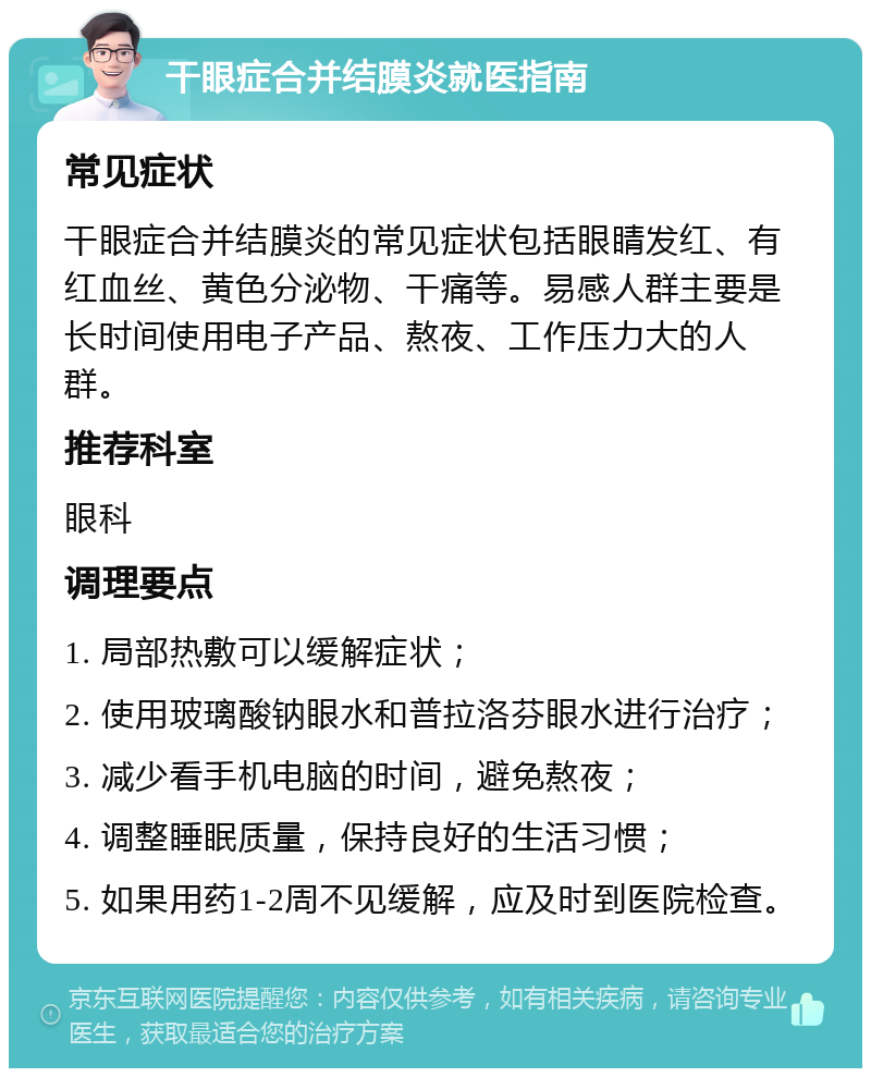 干眼症合并结膜炎就医指南 常见症状 干眼症合并结膜炎的常见症状包括眼睛发红、有红血丝、黄色分泌物、干痛等。易感人群主要是长时间使用电子产品、熬夜、工作压力大的人群。 推荐科室 眼科 调理要点 1. 局部热敷可以缓解症状； 2. 使用玻璃酸钠眼水和普拉洛芬眼水进行治疗； 3. 减少看手机电脑的时间，避免熬夜； 4. 调整睡眠质量，保持良好的生活习惯； 5. 如果用药1-2周不见缓解，应及时到医院检查。