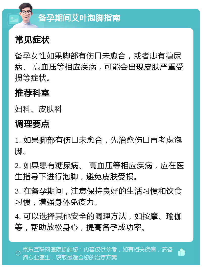 备孕期间艾叶泡脚指南 常见症状 备孕女性如果脚部有伤口未愈合，或者患有糖尿病、 高血压等相应疾病，可能会出现皮肤严重受损等症状。 推荐科室 妇科、皮肤科 调理要点 1. 如果脚部有伤口未愈合，先治愈伤口再考虑泡脚。 2. 如果患有糖尿病、 高血压等相应疾病，应在医生指导下进行泡脚，避免皮肤受损。 3. 在备孕期间，注意保持良好的生活习惯和饮食习惯，增强身体免疫力。 4. 可以选择其他安全的调理方法，如按摩、瑜伽等，帮助放松身心，提高备孕成功率。