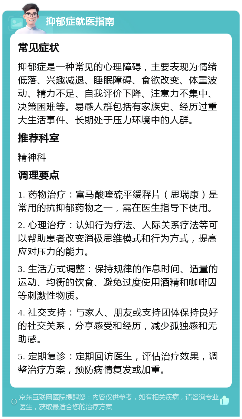 抑郁症就医指南 常见症状 抑郁症是一种常见的心理障碍，主要表现为情绪低落、兴趣减退、睡眠障碍、食欲改变、体重波动、精力不足、自我评价下降、注意力不集中、决策困难等。易感人群包括有家族史、经历过重大生活事件、长期处于压力环境中的人群。 推荐科室 精神科 调理要点 1. 药物治疗：富马酸喹硫平缓释片（思瑞康）是常用的抗抑郁药物之一，需在医生指导下使用。 2. 心理治疗：认知行为疗法、人际关系疗法等可以帮助患者改变消极思维模式和行为方式，提高应对压力的能力。 3. 生活方式调整：保持规律的作息时间、适量的运动、均衡的饮食、避免过度使用酒精和咖啡因等刺激性物质。 4. 社交支持：与家人、朋友或支持团体保持良好的社交关系，分享感受和经历，减少孤独感和无助感。 5. 定期复诊：定期回访医生，评估治疗效果，调整治疗方案，预防病情复发或加重。