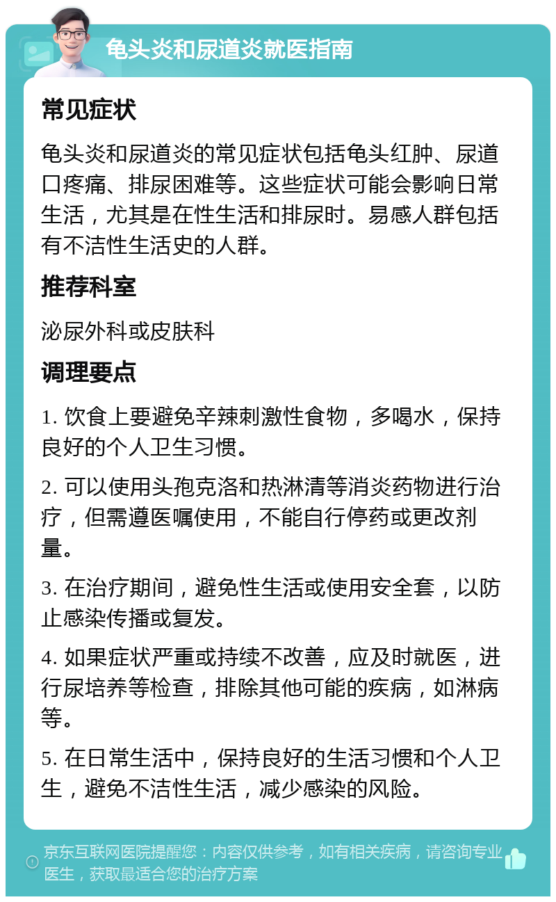 龟头炎和尿道炎就医指南 常见症状 龟头炎和尿道炎的常见症状包括龟头红肿、尿道口疼痛、排尿困难等。这些症状可能会影响日常生活，尤其是在性生活和排尿时。易感人群包括有不洁性生活史的人群。 推荐科室 泌尿外科或皮肤科 调理要点 1. 饮食上要避免辛辣刺激性食物，多喝水，保持良好的个人卫生习惯。 2. 可以使用头孢克洛和热淋清等消炎药物进行治疗，但需遵医嘱使用，不能自行停药或更改剂量。 3. 在治疗期间，避免性生活或使用安全套，以防止感染传播或复发。 4. 如果症状严重或持续不改善，应及时就医，进行尿培养等检查，排除其他可能的疾病，如淋病等。 5. 在日常生活中，保持良好的生活习惯和个人卫生，避免不洁性生活，减少感染的风险。