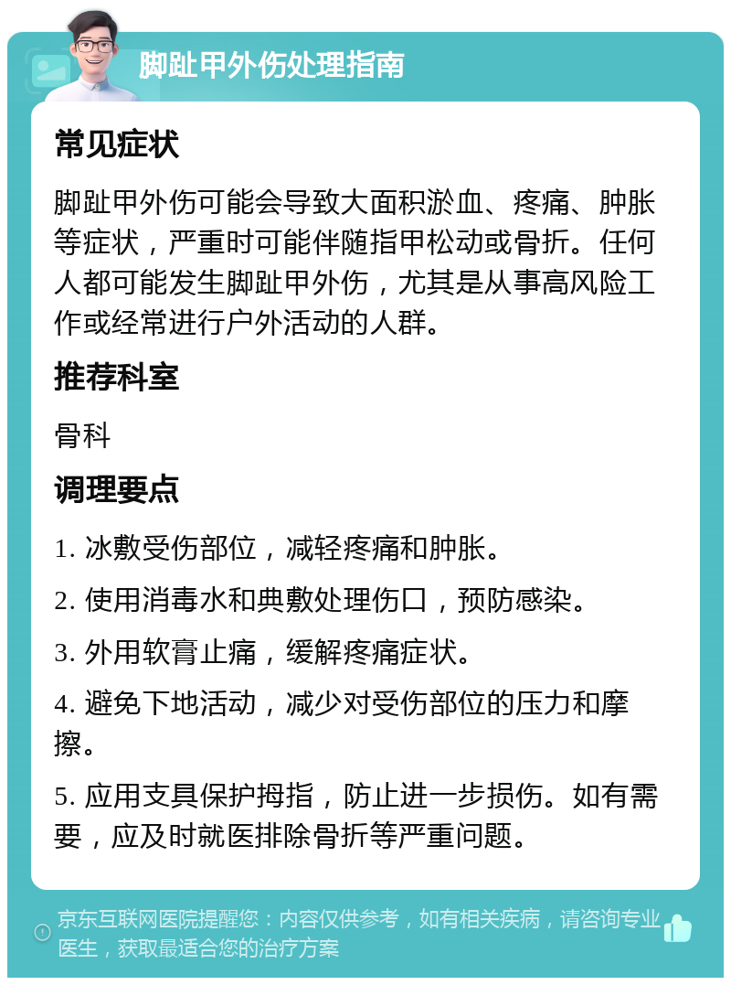 脚趾甲外伤处理指南 常见症状 脚趾甲外伤可能会导致大面积淤血、疼痛、肿胀等症状，严重时可能伴随指甲松动或骨折。任何人都可能发生脚趾甲外伤，尤其是从事高风险工作或经常进行户外活动的人群。 推荐科室 骨科 调理要点 1. 冰敷受伤部位，减轻疼痛和肿胀。 2. 使用消毒水和典敷处理伤口，预防感染。 3. 外用软膏止痛，缓解疼痛症状。 4. 避免下地活动，减少对受伤部位的压力和摩擦。 5. 应用支具保护拇指，防止进一步损伤。如有需要，应及时就医排除骨折等严重问题。