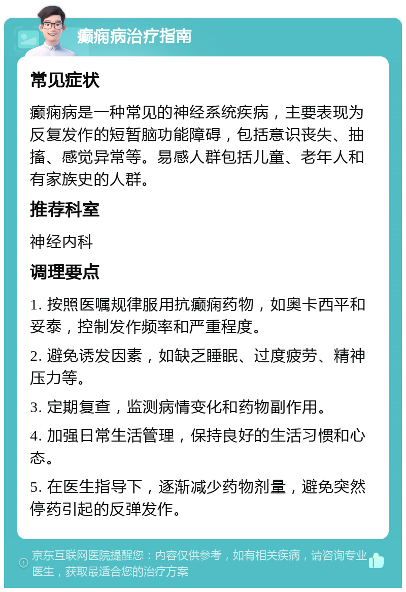 癫痫病治疗指南 常见症状 癫痫病是一种常见的神经系统疾病，主要表现为反复发作的短暂脑功能障碍，包括意识丧失、抽搐、感觉异常等。易感人群包括儿童、老年人和有家族史的人群。 推荐科室 神经内科 调理要点 1. 按照医嘱规律服用抗癫痫药物，如奥卡西平和妥泰，控制发作频率和严重程度。 2. 避免诱发因素，如缺乏睡眠、过度疲劳、精神压力等。 3. 定期复查，监测病情变化和药物副作用。 4. 加强日常生活管理，保持良好的生活习惯和心态。 5. 在医生指导下，逐渐减少药物剂量，避免突然停药引起的反弹发作。