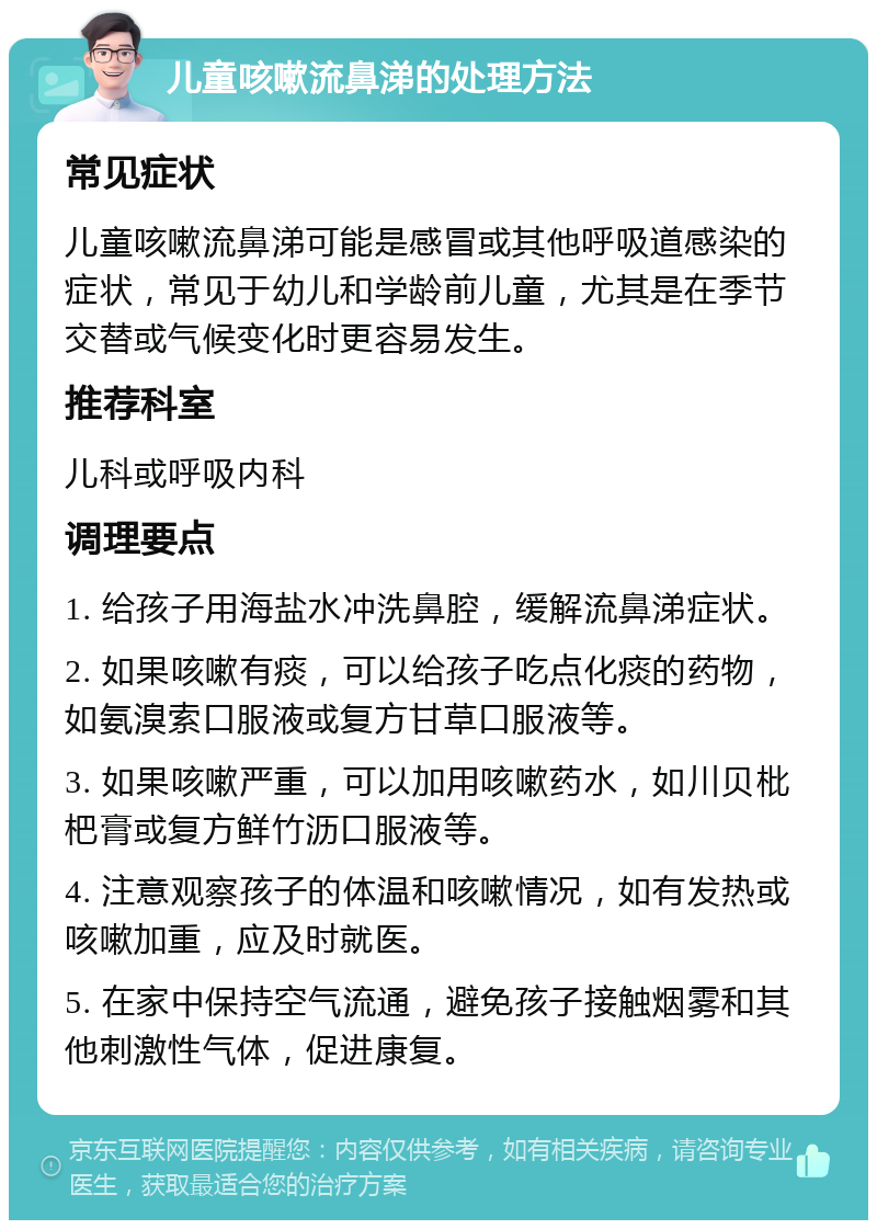 儿童咳嗽流鼻涕的处理方法 常见症状 儿童咳嗽流鼻涕可能是感冒或其他呼吸道感染的症状，常见于幼儿和学龄前儿童，尤其是在季节交替或气候变化时更容易发生。 推荐科室 儿科或呼吸内科 调理要点 1. 给孩子用海盐水冲洗鼻腔，缓解流鼻涕症状。 2. 如果咳嗽有痰，可以给孩子吃点化痰的药物，如氨溴索口服液或复方甘草口服液等。 3. 如果咳嗽严重，可以加用咳嗽药水，如川贝枇杷膏或复方鲜竹沥口服液等。 4. 注意观察孩子的体温和咳嗽情况，如有发热或咳嗽加重，应及时就医。 5. 在家中保持空气流通，避免孩子接触烟雾和其他刺激性气体，促进康复。