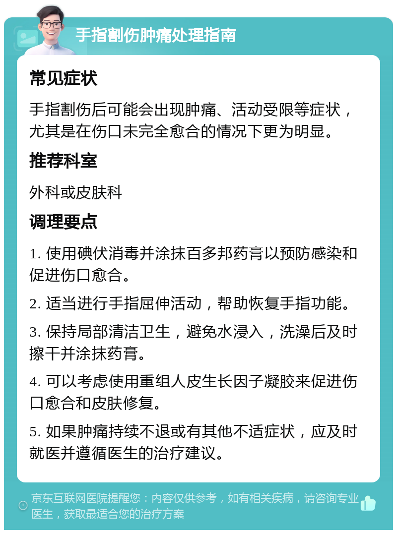 手指割伤肿痛处理指南 常见症状 手指割伤后可能会出现肿痛、活动受限等症状，尤其是在伤口未完全愈合的情况下更为明显。 推荐科室 外科或皮肤科 调理要点 1. 使用碘伏消毒并涂抹百多邦药膏以预防感染和促进伤口愈合。 2. 适当进行手指屈伸活动，帮助恢复手指功能。 3. 保持局部清洁卫生，避免水浸入，洗澡后及时擦干并涂抹药膏。 4. 可以考虑使用重组人皮生长因子凝胶来促进伤口愈合和皮肤修复。 5. 如果肿痛持续不退或有其他不适症状，应及时就医并遵循医生的治疗建议。