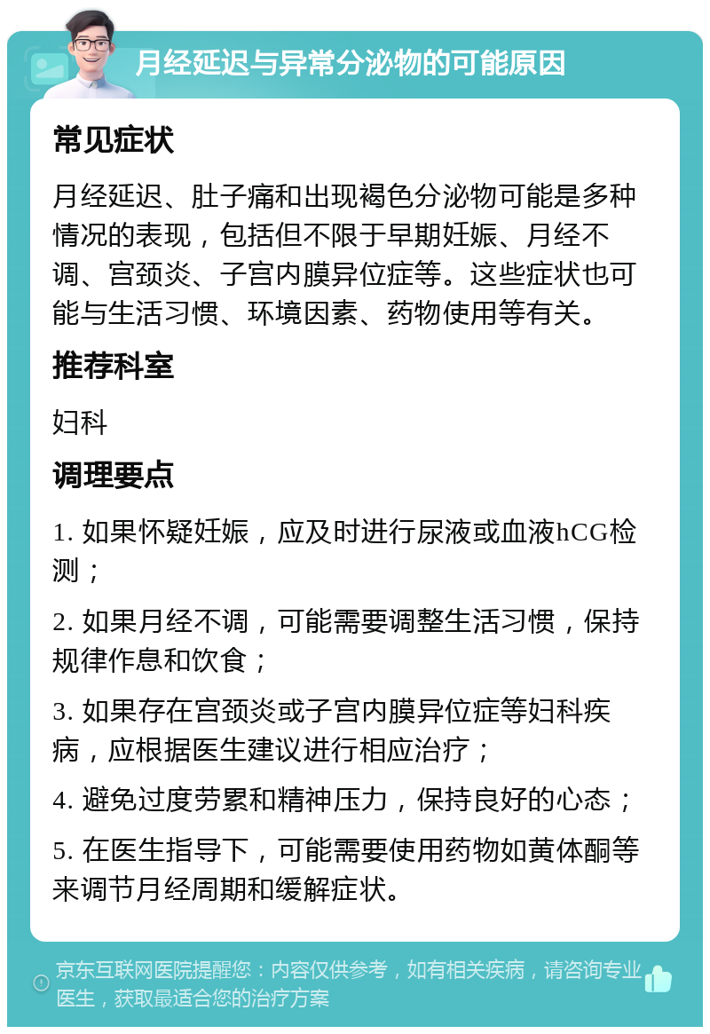 月经延迟与异常分泌物的可能原因 常见症状 月经延迟、肚子痛和出现褐色分泌物可能是多种情况的表现，包括但不限于早期妊娠、月经不调、宫颈炎、子宫内膜异位症等。这些症状也可能与生活习惯、环境因素、药物使用等有关。 推荐科室 妇科 调理要点 1. 如果怀疑妊娠，应及时进行尿液或血液hCG检测； 2. 如果月经不调，可能需要调整生活习惯，保持规律作息和饮食； 3. 如果存在宫颈炎或子宫内膜异位症等妇科疾病，应根据医生建议进行相应治疗； 4. 避免过度劳累和精神压力，保持良好的心态； 5. 在医生指导下，可能需要使用药物如黄体酮等来调节月经周期和缓解症状。