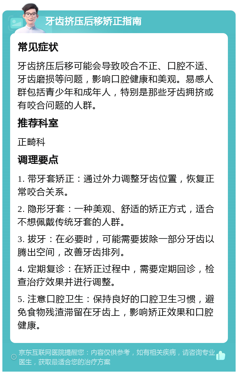 牙齿挤压后移矫正指南 常见症状 牙齿挤压后移可能会导致咬合不正、口腔不适、牙齿磨损等问题，影响口腔健康和美观。易感人群包括青少年和成年人，特别是那些牙齿拥挤或有咬合问题的人群。 推荐科室 正畸科 调理要点 1. 带牙套矫正：通过外力调整牙齿位置，恢复正常咬合关系。 2. 隐形牙套：一种美观、舒适的矫正方式，适合不想佩戴传统牙套的人群。 3. 拔牙：在必要时，可能需要拔除一部分牙齿以腾出空间，改善牙齿排列。 4. 定期复诊：在矫正过程中，需要定期回诊，检查治疗效果并进行调整。 5. 注意口腔卫生：保持良好的口腔卫生习惯，避免食物残渣滞留在牙齿上，影响矫正效果和口腔健康。