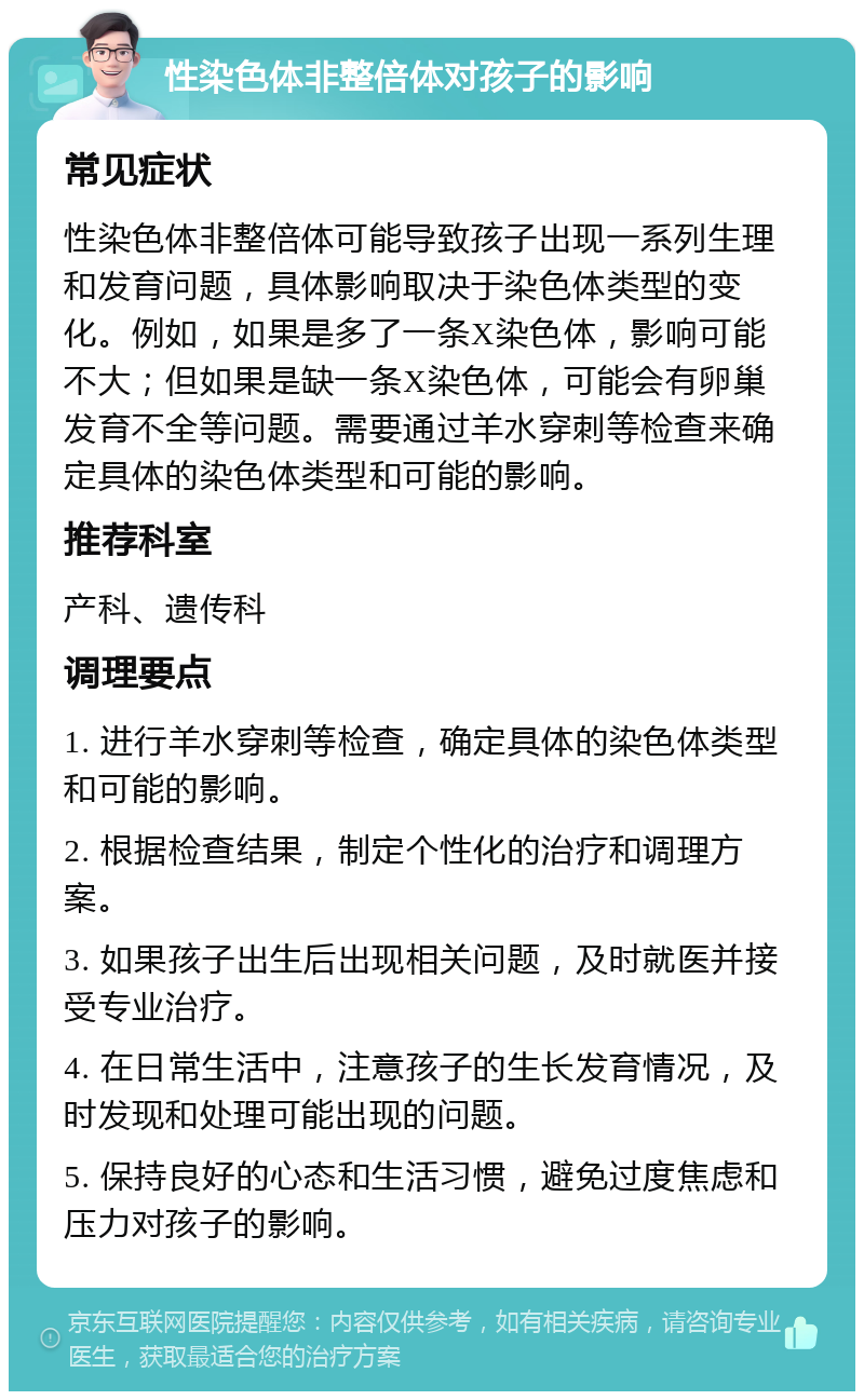 性染色体非整倍体对孩子的影响 常见症状 性染色体非整倍体可能导致孩子出现一系列生理和发育问题，具体影响取决于染色体类型的变化。例如，如果是多了一条X染色体，影响可能不大；但如果是缺一条X染色体，可能会有卵巢发育不全等问题。需要通过羊水穿刺等检查来确定具体的染色体类型和可能的影响。 推荐科室 产科、遗传科 调理要点 1. 进行羊水穿刺等检查，确定具体的染色体类型和可能的影响。 2. 根据检查结果，制定个性化的治疗和调理方案。 3. 如果孩子出生后出现相关问题，及时就医并接受专业治疗。 4. 在日常生活中，注意孩子的生长发育情况，及时发现和处理可能出现的问题。 5. 保持良好的心态和生活习惯，避免过度焦虑和压力对孩子的影响。