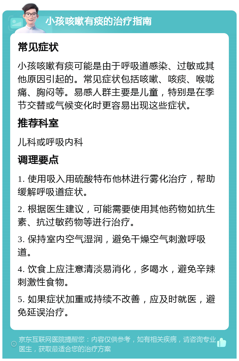 小孩咳嗽有痰的治疗指南 常见症状 小孩咳嗽有痰可能是由于呼吸道感染、过敏或其他原因引起的。常见症状包括咳嗽、咳痰、喉咙痛、胸闷等。易感人群主要是儿童，特别是在季节交替或气候变化时更容易出现这些症状。 推荐科室 儿科或呼吸内科 调理要点 1. 使用吸入用硫酸特布他林进行雾化治疗，帮助缓解呼吸道症状。 2. 根据医生建议，可能需要使用其他药物如抗生素、抗过敏药物等进行治疗。 3. 保持室内空气湿润，避免干燥空气刺激呼吸道。 4. 饮食上应注意清淡易消化，多喝水，避免辛辣刺激性食物。 5. 如果症状加重或持续不改善，应及时就医，避免延误治疗。