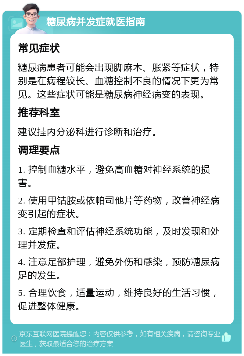 糖尿病并发症就医指南 常见症状 糖尿病患者可能会出现脚麻木、胀紧等症状，特别是在病程较长、血糖控制不良的情况下更为常见。这些症状可能是糖尿病神经病变的表现。 推荐科室 建议挂内分泌科进行诊断和治疗。 调理要点 1. 控制血糖水平，避免高血糖对神经系统的损害。 2. 使用甲钴胺或依帕司他片等药物，改善神经病变引起的症状。 3. 定期检查和评估神经系统功能，及时发现和处理并发症。 4. 注意足部护理，避免外伤和感染，预防糖尿病足的发生。 5. 合理饮食，适量运动，维持良好的生活习惯，促进整体健康。