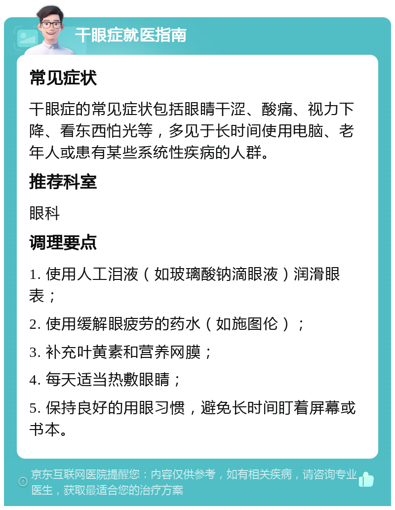 干眼症就医指南 常见症状 干眼症的常见症状包括眼睛干涩、酸痛、视力下降、看东西怕光等，多见于长时间使用电脑、老年人或患有某些系统性疾病的人群。 推荐科室 眼科 调理要点 1. 使用人工泪液（如玻璃酸钠滴眼液）润滑眼表； 2. 使用缓解眼疲劳的药水（如施图伦）； 3. 补充叶黄素和营养网膜； 4. 每天适当热敷眼睛； 5. 保持良好的用眼习惯，避免长时间盯着屏幕或书本。