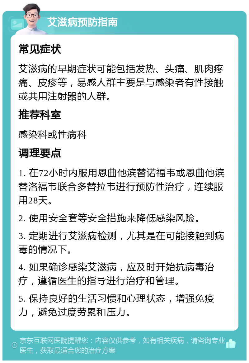 艾滋病预防指南 常见症状 艾滋病的早期症状可能包括发热、头痛、肌肉疼痛、皮疹等，易感人群主要是与感染者有性接触或共用注射器的人群。 推荐科室 感染科或性病科 调理要点 1. 在72小时内服用恩曲他滨替诺福韦或恩曲他滨替洛福韦联合多替拉韦进行预防性治疗，连续服用28天。 2. 使用安全套等安全措施来降低感染风险。 3. 定期进行艾滋病检测，尤其是在可能接触到病毒的情况下。 4. 如果确诊感染艾滋病，应及时开始抗病毒治疗，遵循医生的指导进行治疗和管理。 5. 保持良好的生活习惯和心理状态，增强免疫力，避免过度劳累和压力。