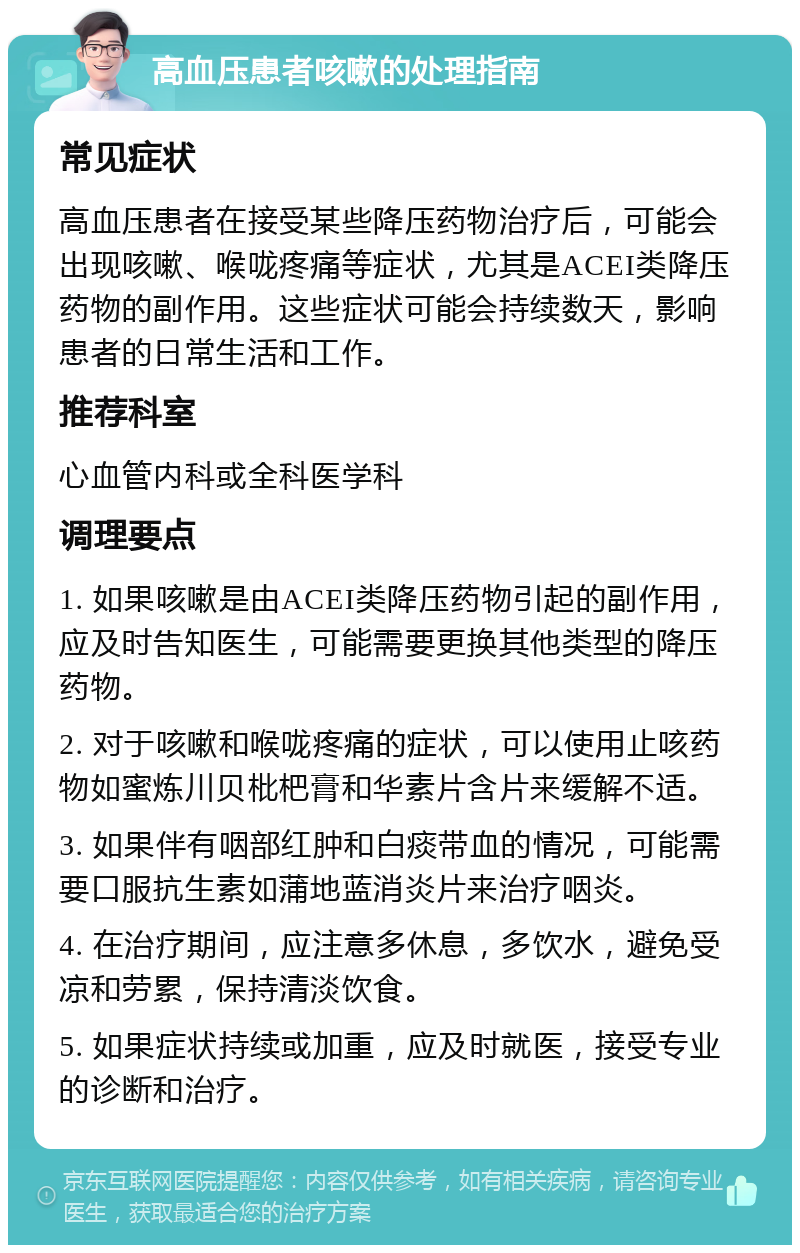 高血压患者咳嗽的处理指南 常见症状 高血压患者在接受某些降压药物治疗后，可能会出现咳嗽、喉咙疼痛等症状，尤其是ACEI类降压药物的副作用。这些症状可能会持续数天，影响患者的日常生活和工作。 推荐科室 心血管内科或全科医学科 调理要点 1. 如果咳嗽是由ACEI类降压药物引起的副作用，应及时告知医生，可能需要更换其他类型的降压药物。 2. 对于咳嗽和喉咙疼痛的症状，可以使用止咳药物如蜜炼川贝枇杷膏和华素片含片来缓解不适。 3. 如果伴有咽部红肿和白痰带血的情况，可能需要口服抗生素如蒲地蓝消炎片来治疗咽炎。 4. 在治疗期间，应注意多休息，多饮水，避免受凉和劳累，保持清淡饮食。 5. 如果症状持续或加重，应及时就医，接受专业的诊断和治疗。