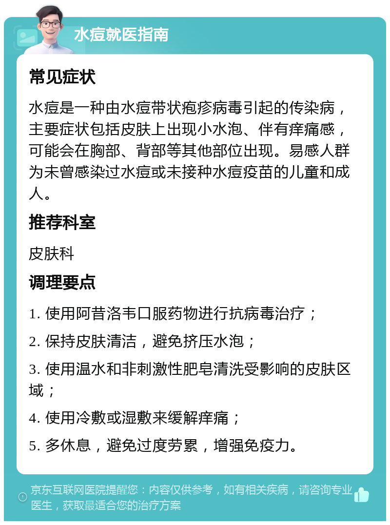 水痘就医指南 常见症状 水痘是一种由水痘带状疱疹病毒引起的传染病，主要症状包括皮肤上出现小水泡、伴有痒痛感，可能会在胸部、背部等其他部位出现。易感人群为未曾感染过水痘或未接种水痘疫苗的儿童和成人。 推荐科室 皮肤科 调理要点 1. 使用阿昔洛韦口服药物进行抗病毒治疗； 2. 保持皮肤清洁，避免挤压水泡； 3. 使用温水和非刺激性肥皂清洗受影响的皮肤区域； 4. 使用冷敷或湿敷来缓解痒痛； 5. 多休息，避免过度劳累，增强免疫力。