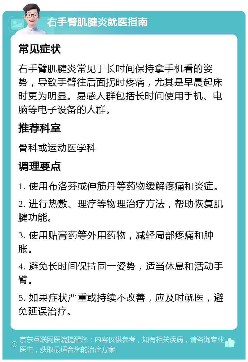 右手臂肌腱炎就医指南 常见症状 右手臂肌腱炎常见于长时间保持拿手机看的姿势，导致手臂往后面拐时疼痛，尤其是早晨起床时更为明显。易感人群包括长时间使用手机、电脑等电子设备的人群。 推荐科室 骨科或运动医学科 调理要点 1. 使用布洛芬或伸筋丹等药物缓解疼痛和炎症。 2. 进行热敷、理疗等物理治疗方法，帮助恢复肌腱功能。 3. 使用贴膏药等外用药物，减轻局部疼痛和肿胀。 4. 避免长时间保持同一姿势，适当休息和活动手臂。 5. 如果症状严重或持续不改善，应及时就医，避免延误治疗。