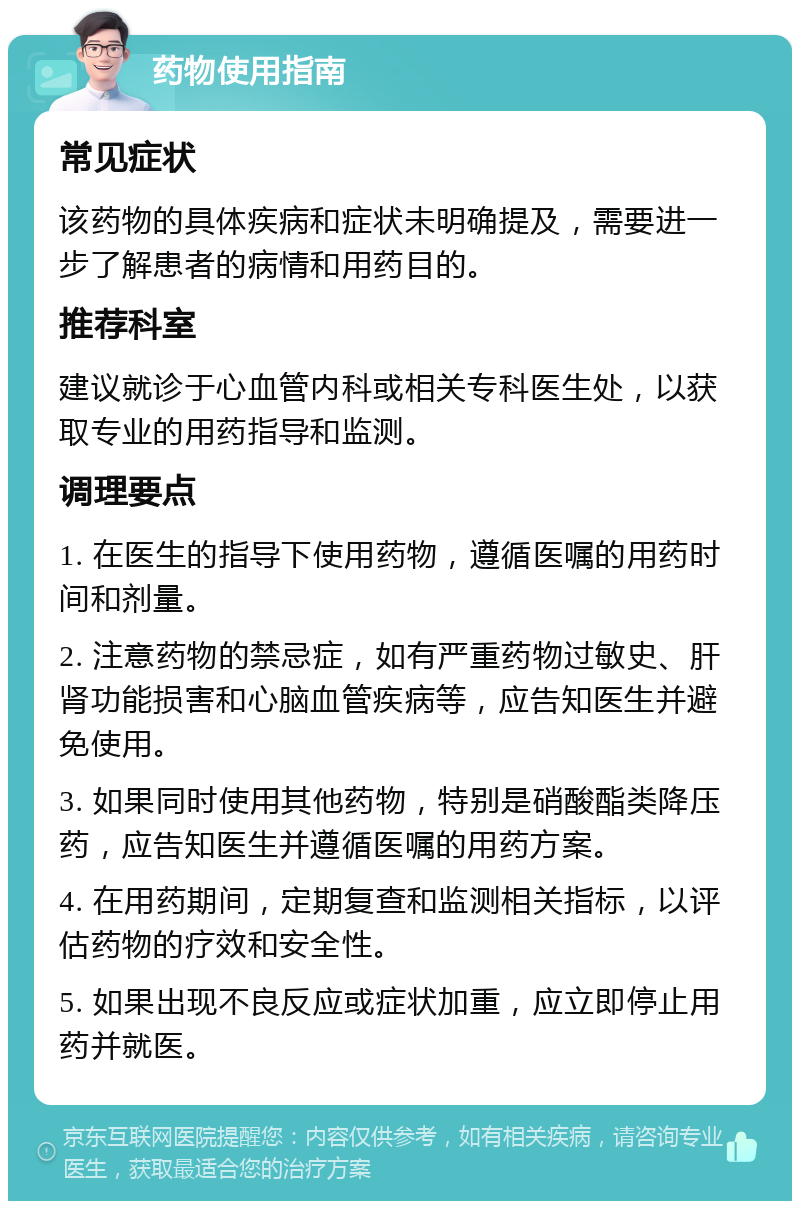 药物使用指南 常见症状 该药物的具体疾病和症状未明确提及，需要进一步了解患者的病情和用药目的。 推荐科室 建议就诊于心血管内科或相关专科医生处，以获取专业的用药指导和监测。 调理要点 1. 在医生的指导下使用药物，遵循医嘱的用药时间和剂量。 2. 注意药物的禁忌症，如有严重药物过敏史、肝肾功能损害和心脑血管疾病等，应告知医生并避免使用。 3. 如果同时使用其他药物，特别是硝酸酯类降压药，应告知医生并遵循医嘱的用药方案。 4. 在用药期间，定期复查和监测相关指标，以评估药物的疗效和安全性。 5. 如果出现不良反应或症状加重，应立即停止用药并就医。