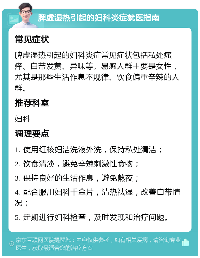 脾虚湿热引起的妇科炎症就医指南 常见症状 脾虚湿热引起的妇科炎症常见症状包括私处瘙痒、白带发黄、异味等。易感人群主要是女性，尤其是那些生活作息不规律、饮食偏重辛辣的人群。 推荐科室 妇科 调理要点 1. 使用红核妇洁洗液外洗，保持私处清洁； 2. 饮食清淡，避免辛辣刺激性食物； 3. 保持良好的生活作息，避免熬夜； 4. 配合服用妇科千金片，清热祛湿，改善白带情况； 5. 定期进行妇科检查，及时发现和治疗问题。