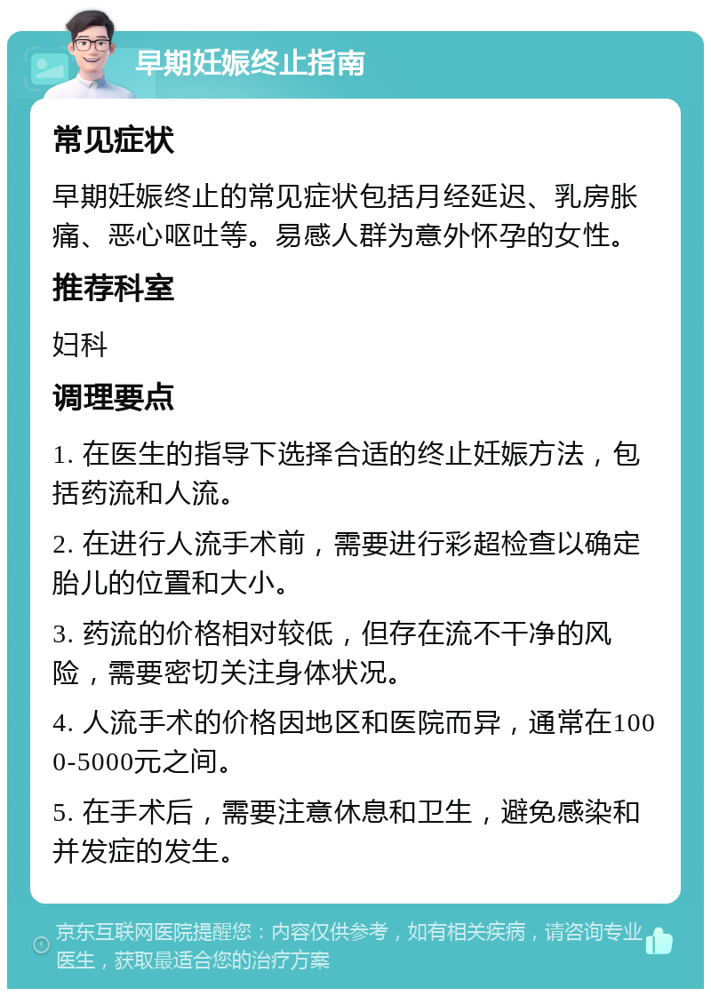 早期妊娠终止指南 常见症状 早期妊娠终止的常见症状包括月经延迟、乳房胀痛、恶心呕吐等。易感人群为意外怀孕的女性。 推荐科室 妇科 调理要点 1. 在医生的指导下选择合适的终止妊娠方法，包括药流和人流。 2. 在进行人流手术前，需要进行彩超检查以确定胎儿的位置和大小。 3. 药流的价格相对较低，但存在流不干净的风险，需要密切关注身体状况。 4. 人流手术的价格因地区和医院而异，通常在1000-5000元之间。 5. 在手术后，需要注意休息和卫生，避免感染和并发症的发生。