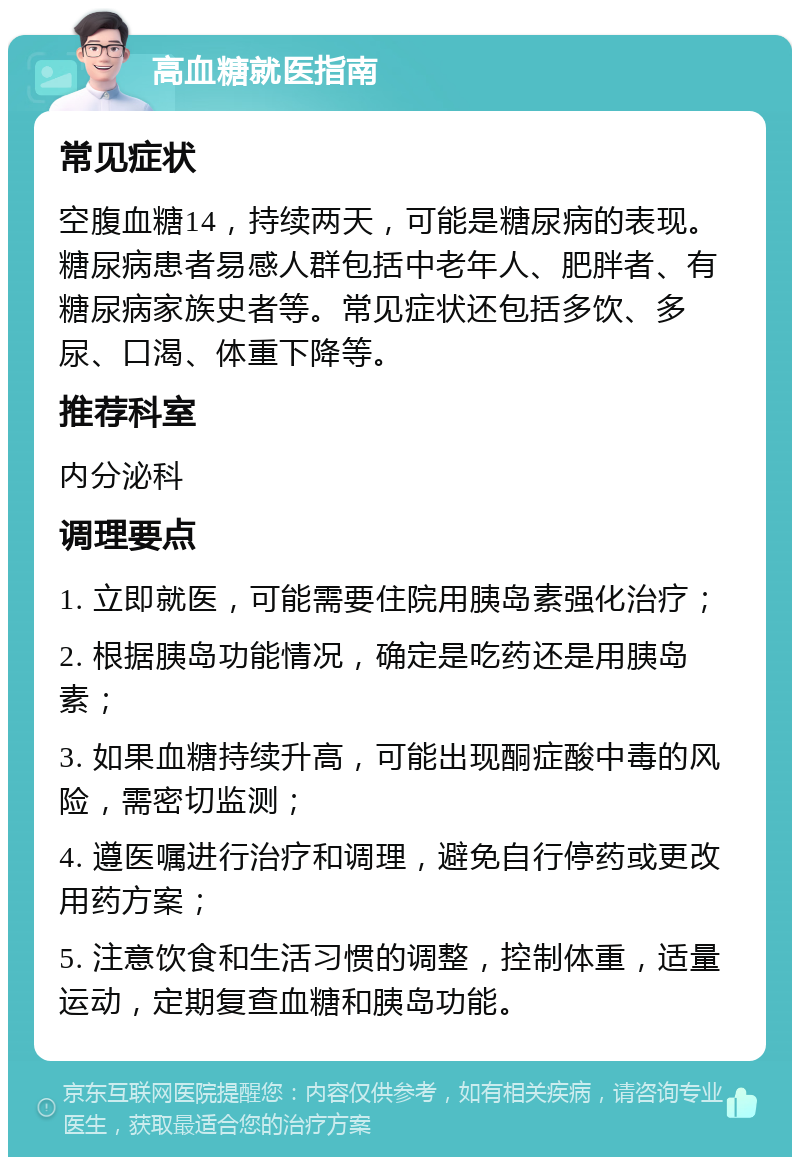 高血糖就医指南 常见症状 空腹血糖14，持续两天，可能是糖尿病的表现。糖尿病患者易感人群包括中老年人、肥胖者、有糖尿病家族史者等。常见症状还包括多饮、多尿、口渴、体重下降等。 推荐科室 内分泌科 调理要点 1. 立即就医，可能需要住院用胰岛素强化治疗； 2. 根据胰岛功能情况，确定是吃药还是用胰岛素； 3. 如果血糖持续升高，可能出现酮症酸中毒的风险，需密切监测； 4. 遵医嘱进行治疗和调理，避免自行停药或更改用药方案； 5. 注意饮食和生活习惯的调整，控制体重，适量运动，定期复查血糖和胰岛功能。