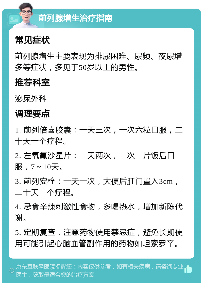 前列腺增生治疗指南 常见症状 前列腺增生主要表现为排尿困难、尿频、夜尿增多等症状，多见于50岁以上的男性。 推荐科室 泌尿外科 调理要点 1. 前列倍喜胶囊：一天三次，一次六粒口服，二十天一个疗程。 2. 左氧氟沙星片：一天两次，一次一片饭后口服，7～10天。 3. 前列安栓：一天一次，大便后肛门置入3cm，二十天一个疗程。 4. 忌食辛辣刺激性食物，多喝热水，增加新陈代谢。 5. 定期复查，注意药物使用禁忌症，避免长期使用可能引起心脑血管副作用的药物如坦索罗辛。