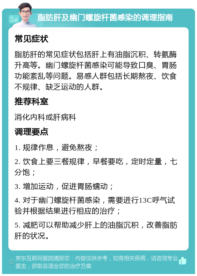 脂肪肝及幽门螺旋杆菌感染的调理指南 常见症状 脂肪肝的常见症状包括肝上有油脂沉积、转氨酶升高等。幽门螺旋杆菌感染可能导致口臭、胃肠功能紊乱等问题。易感人群包括长期熬夜、饮食不规律、缺乏运动的人群。 推荐科室 消化内科或肝病科 调理要点 1. 规律作息，避免熬夜； 2. 饮食上要三餐规律，早餐要吃，定时定量，七分饱； 3. 增加运动，促进胃肠蠕动； 4. 对于幽门螺旋杆菌感染，需要进行13C呼气试验并根据结果进行相应的治疗； 5. 减肥可以帮助减少肝上的油脂沉积，改善脂肪肝的状况。