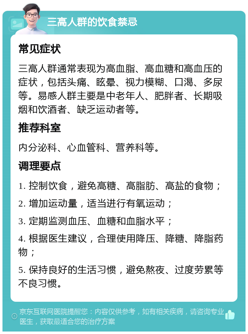 三高人群的饮食禁忌 常见症状 三高人群通常表现为高血脂、高血糖和高血压的症状，包括头痛、眩晕、视力模糊、口渴、多尿等。易感人群主要是中老年人、肥胖者、长期吸烟和饮酒者、缺乏运动者等。 推荐科室 内分泌科、心血管科、营养科等。 调理要点 1. 控制饮食，避免高糖、高脂肪、高盐的食物； 2. 增加运动量，适当进行有氧运动； 3. 定期监测血压、血糖和血脂水平； 4. 根据医生建议，合理使用降压、降糖、降脂药物； 5. 保持良好的生活习惯，避免熬夜、过度劳累等不良习惯。