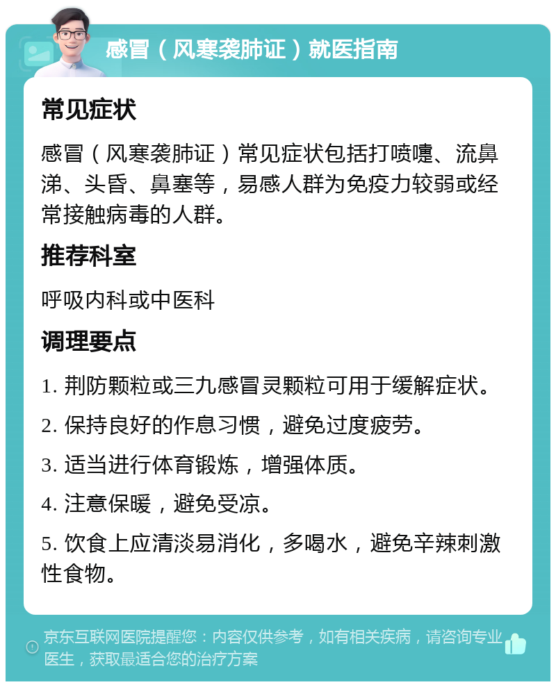 感冒（风寒袭肺证）就医指南 常见症状 感冒（风寒袭肺证）常见症状包括打喷嚏、流鼻涕、头昏、鼻塞等，易感人群为免疫力较弱或经常接触病毒的人群。 推荐科室 呼吸内科或中医科 调理要点 1. 荆防颗粒或三九感冒灵颗粒可用于缓解症状。 2. 保持良好的作息习惯，避免过度疲劳。 3. 适当进行体育锻炼，增强体质。 4. 注意保暖，避免受凉。 5. 饮食上应清淡易消化，多喝水，避免辛辣刺激性食物。