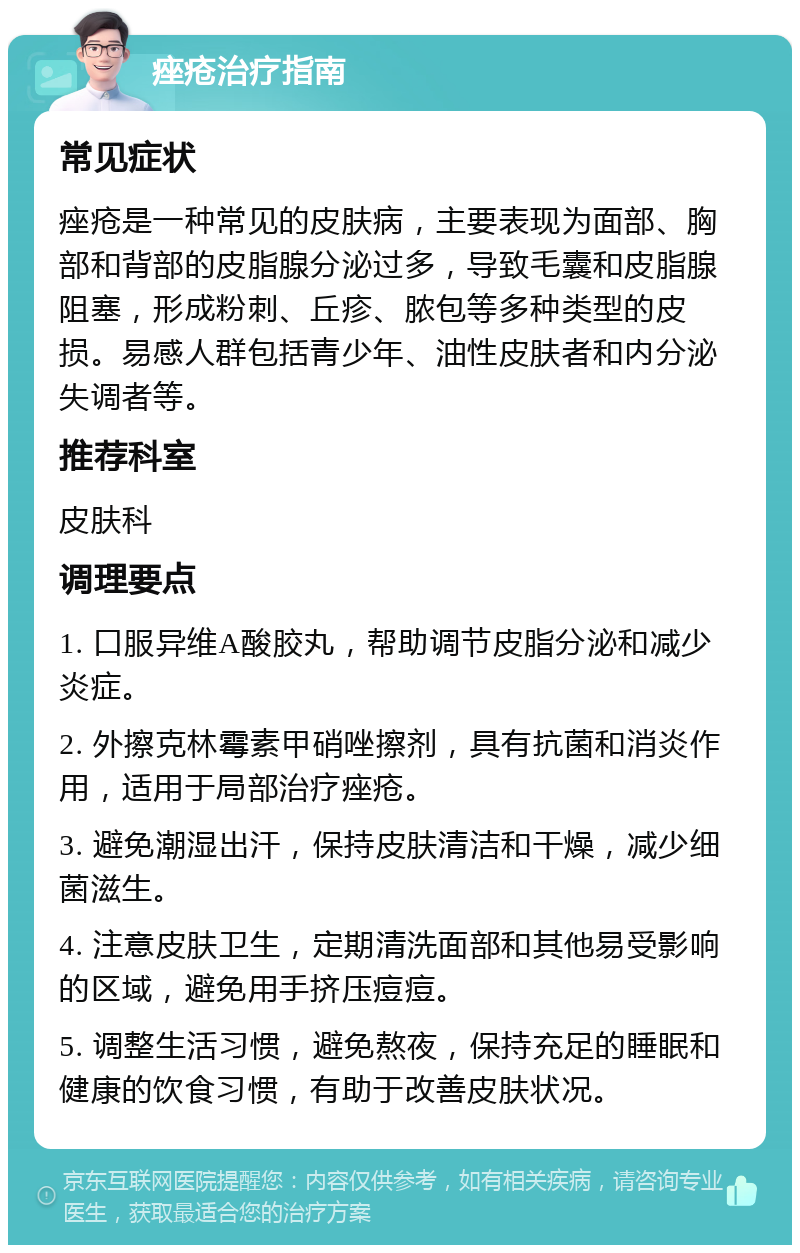 痤疮治疗指南 常见症状 痤疮是一种常见的皮肤病，主要表现为面部、胸部和背部的皮脂腺分泌过多，导致毛囊和皮脂腺阻塞，形成粉刺、丘疹、脓包等多种类型的皮损。易感人群包括青少年、油性皮肤者和内分泌失调者等。 推荐科室 皮肤科 调理要点 1. 口服异维A酸胶丸，帮助调节皮脂分泌和减少炎症。 2. 外擦克林霉素甲硝唑擦剂，具有抗菌和消炎作用，适用于局部治疗痤疮。 3. 避免潮湿出汗，保持皮肤清洁和干燥，减少细菌滋生。 4. 注意皮肤卫生，定期清洗面部和其他易受影响的区域，避免用手挤压痘痘。 5. 调整生活习惯，避免熬夜，保持充足的睡眠和健康的饮食习惯，有助于改善皮肤状况。