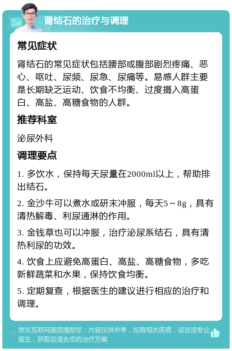 肾结石的治疗与调理 常见症状 肾结石的常见症状包括腰部或腹部剧烈疼痛、恶心、呕吐、尿频、尿急、尿痛等。易感人群主要是长期缺乏运动、饮食不均衡、过度摄入高蛋白、高盐、高糖食物的人群。 推荐科室 泌尿外科 调理要点 1. 多饮水，保持每天尿量在2000ml以上，帮助排出结石。 2. 金沙牛可以煮水或研末冲服，每天5～8g，具有清热解毒、利尿通淋的作用。 3. 金钱草也可以冲服，治疗泌尿系结石，具有清热利尿的功效。 4. 饮食上应避免高蛋白、高盐、高糖食物，多吃新鲜蔬菜和水果，保持饮食均衡。 5. 定期复查，根据医生的建议进行相应的治疗和调理。