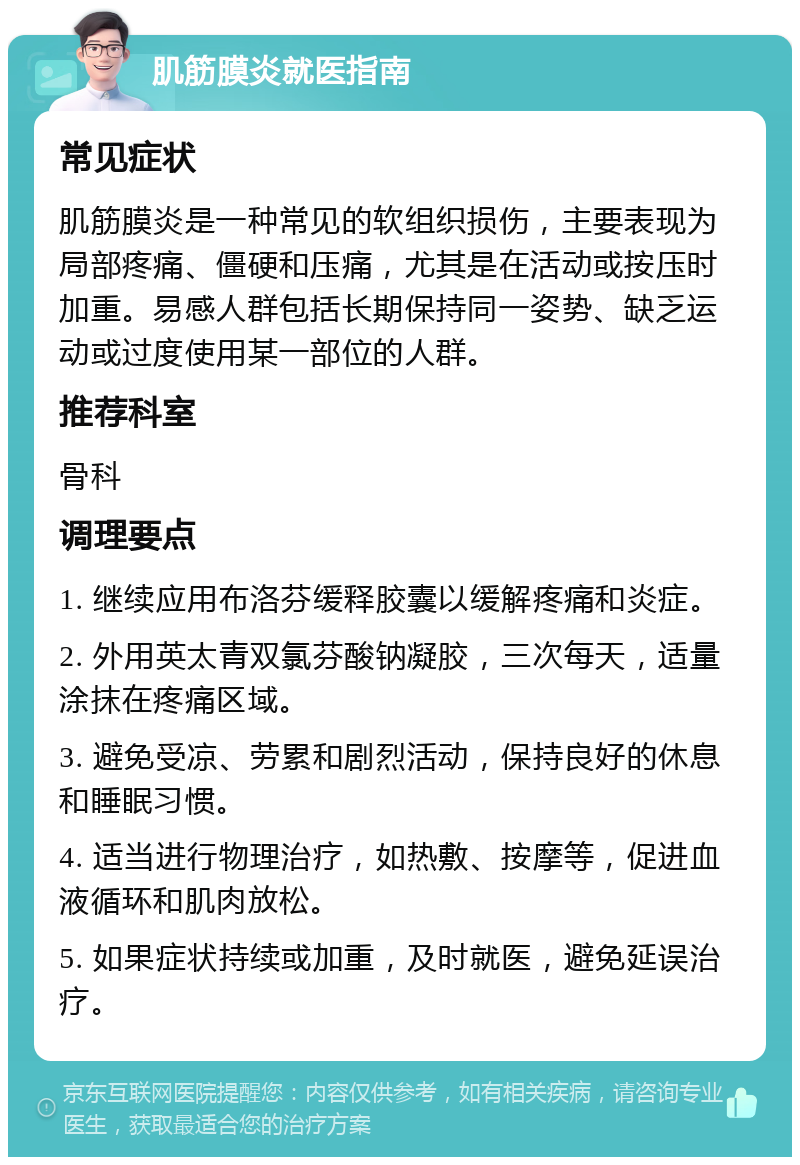 肌筋膜炎就医指南 常见症状 肌筋膜炎是一种常见的软组织损伤，主要表现为局部疼痛、僵硬和压痛，尤其是在活动或按压时加重。易感人群包括长期保持同一姿势、缺乏运动或过度使用某一部位的人群。 推荐科室 骨科 调理要点 1. 继续应用布洛芬缓释胶囊以缓解疼痛和炎症。 2. 外用英太青双氯芬酸钠凝胶，三次每天，适量涂抹在疼痛区域。 3. 避免受凉、劳累和剧烈活动，保持良好的休息和睡眠习惯。 4. 适当进行物理治疗，如热敷、按摩等，促进血液循环和肌肉放松。 5. 如果症状持续或加重，及时就医，避免延误治疗。