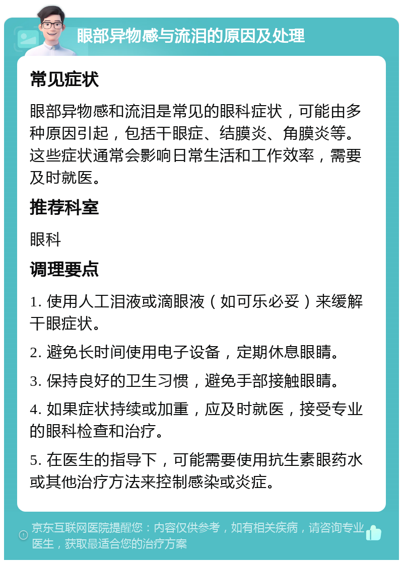 眼部异物感与流泪的原因及处理 常见症状 眼部异物感和流泪是常见的眼科症状，可能由多种原因引起，包括干眼症、结膜炎、角膜炎等。这些症状通常会影响日常生活和工作效率，需要及时就医。 推荐科室 眼科 调理要点 1. 使用人工泪液或滴眼液（如可乐必妥）来缓解干眼症状。 2. 避免长时间使用电子设备，定期休息眼睛。 3. 保持良好的卫生习惯，避免手部接触眼睛。 4. 如果症状持续或加重，应及时就医，接受专业的眼科检查和治疗。 5. 在医生的指导下，可能需要使用抗生素眼药水或其他治疗方法来控制感染或炎症。