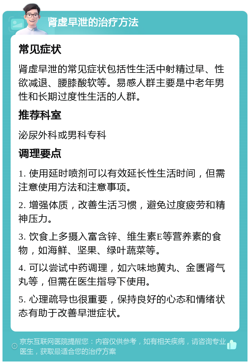 肾虚早泄的治疗方法 常见症状 肾虚早泄的常见症状包括性生活中射精过早、性欲减退、腰膝酸软等。易感人群主要是中老年男性和长期过度性生活的人群。 推荐科室 泌尿外科或男科专科 调理要点 1. 使用延时喷剂可以有效延长性生活时间，但需注意使用方法和注意事项。 2. 增强体质，改善生活习惯，避免过度疲劳和精神压力。 3. 饮食上多摄入富含锌、维生素E等营养素的食物，如海鲜、坚果、绿叶蔬菜等。 4. 可以尝试中药调理，如六味地黄丸、金匮肾气丸等，但需在医生指导下使用。 5. 心理疏导也很重要，保持良好的心态和情绪状态有助于改善早泄症状。