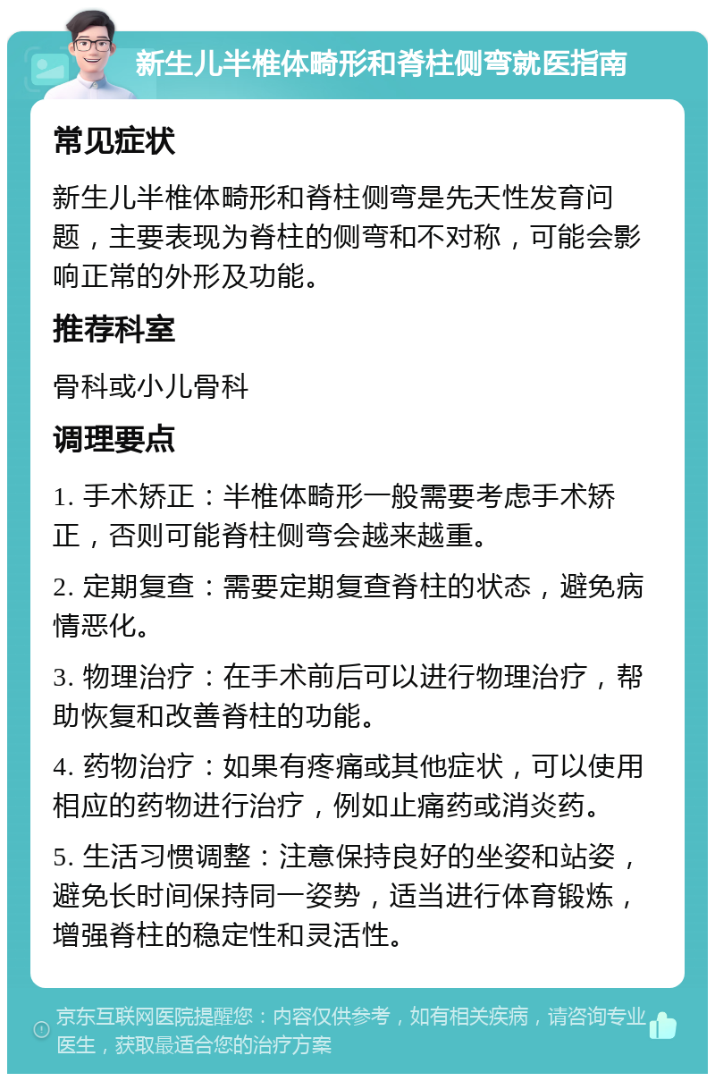 新生儿半椎体畸形和脊柱侧弯就医指南 常见症状 新生儿半椎体畸形和脊柱侧弯是先天性发育问题，主要表现为脊柱的侧弯和不对称，可能会影响正常的外形及功能。 推荐科室 骨科或小儿骨科 调理要点 1. 手术矫正：半椎体畸形一般需要考虑手术矫正，否则可能脊柱侧弯会越来越重。 2. 定期复查：需要定期复查脊柱的状态，避免病情恶化。 3. 物理治疗：在手术前后可以进行物理治疗，帮助恢复和改善脊柱的功能。 4. 药物治疗：如果有疼痛或其他症状，可以使用相应的药物进行治疗，例如止痛药或消炎药。 5. 生活习惯调整：注意保持良好的坐姿和站姿，避免长时间保持同一姿势，适当进行体育锻炼，增强脊柱的稳定性和灵活性。