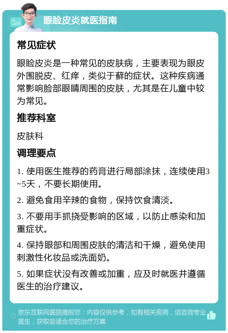 眼睑皮炎就医指南 常见症状 眼睑皮炎是一种常见的皮肤病，主要表现为眼皮外围脱皮、红痒，类似于藓的症状。这种疾病通常影响脸部眼睛周围的皮肤，尤其是在儿童中较为常见。 推荐科室 皮肤科 调理要点 1. 使用医生推荐的药膏进行局部涂抹，连续使用3~5天，不要长期使用。 2. 避免食用辛辣的食物，保持饮食清淡。 3. 不要用手抓挠受影响的区域，以防止感染和加重症状。 4. 保持眼部和周围皮肤的清洁和干燥，避免使用刺激性化妆品或洗面奶。 5. 如果症状没有改善或加重，应及时就医并遵循医生的治疗建议。