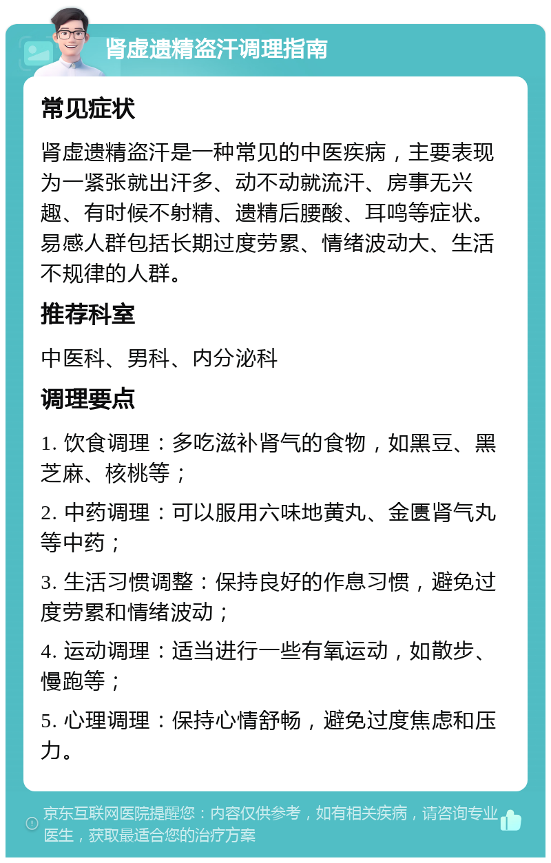 肾虚遗精盗汗调理指南 常见症状 肾虚遗精盗汗是一种常见的中医疾病，主要表现为一紧张就出汗多、动不动就流汗、房事无兴趣、有时候不射精、遗精后腰酸、耳鸣等症状。易感人群包括长期过度劳累、情绪波动大、生活不规律的人群。 推荐科室 中医科、男科、内分泌科 调理要点 1. 饮食调理：多吃滋补肾气的食物，如黑豆、黑芝麻、核桃等； 2. 中药调理：可以服用六味地黄丸、金匮肾气丸等中药； 3. 生活习惯调整：保持良好的作息习惯，避免过度劳累和情绪波动； 4. 运动调理：适当进行一些有氧运动，如散步、慢跑等； 5. 心理调理：保持心情舒畅，避免过度焦虑和压力。