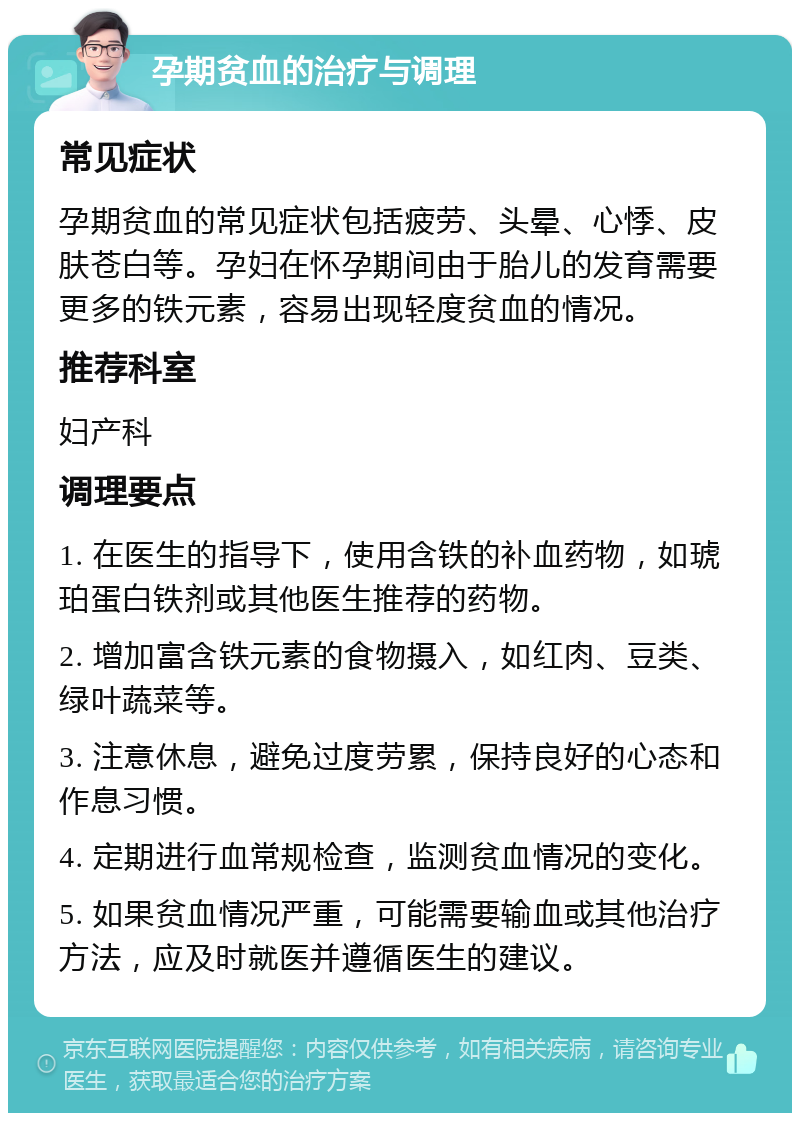 孕期贫血的治疗与调理 常见症状 孕期贫血的常见症状包括疲劳、头晕、心悸、皮肤苍白等。孕妇在怀孕期间由于胎儿的发育需要更多的铁元素，容易出现轻度贫血的情况。 推荐科室 妇产科 调理要点 1. 在医生的指导下，使用含铁的补血药物，如琥珀蛋白铁剂或其他医生推荐的药物。 2. 增加富含铁元素的食物摄入，如红肉、豆类、绿叶蔬菜等。 3. 注意休息，避免过度劳累，保持良好的心态和作息习惯。 4. 定期进行血常规检查，监测贫血情况的变化。 5. 如果贫血情况严重，可能需要输血或其他治疗方法，应及时就医并遵循医生的建议。