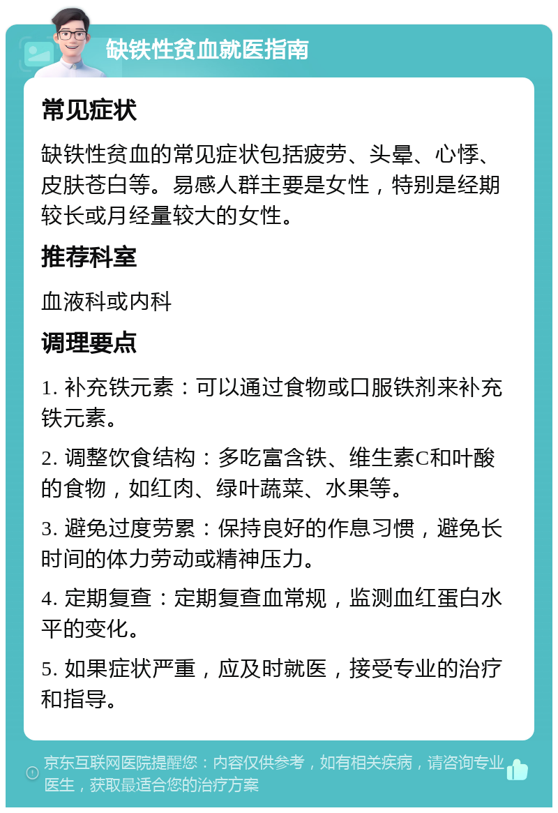 缺铁性贫血就医指南 常见症状 缺铁性贫血的常见症状包括疲劳、头晕、心悸、皮肤苍白等。易感人群主要是女性，特别是经期较长或月经量较大的女性。 推荐科室 血液科或内科 调理要点 1. 补充铁元素：可以通过食物或口服铁剂来补充铁元素。 2. 调整饮食结构：多吃富含铁、维生素C和叶酸的食物，如红肉、绿叶蔬菜、水果等。 3. 避免过度劳累：保持良好的作息习惯，避免长时间的体力劳动或精神压力。 4. 定期复查：定期复查血常规，监测血红蛋白水平的变化。 5. 如果症状严重，应及时就医，接受专业的治疗和指导。