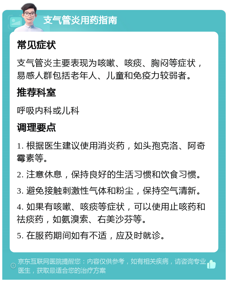 支气管炎用药指南 常见症状 支气管炎主要表现为咳嗽、咳痰、胸闷等症状，易感人群包括老年人、儿童和免疫力较弱者。 推荐科室 呼吸内科或儿科 调理要点 1. 根据医生建议使用消炎药，如头孢克洛、阿奇霉素等。 2. 注意休息，保持良好的生活习惯和饮食习惯。 3. 避免接触刺激性气体和粉尘，保持空气清新。 4. 如果有咳嗽、咳痰等症状，可以使用止咳药和祛痰药，如氨溴索、右美沙芬等。 5. 在服药期间如有不适，应及时就诊。